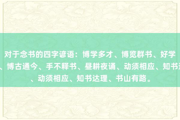 对于念书的四字谚语：博学多才、博览群书、好学苦读、如椽大笔、博古通今、手不释书、昼耕夜诵、动须相应、知书达理、书山有路。